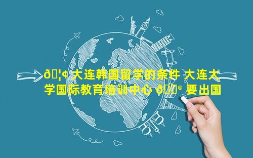 🦢 大连韩国留学的条件 大连大学国际教育培训中心 💮 要出国吗